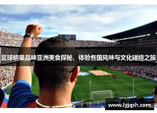 足球明星品味亚洲美食探秘，体验各国风味与文化碰撞之旅