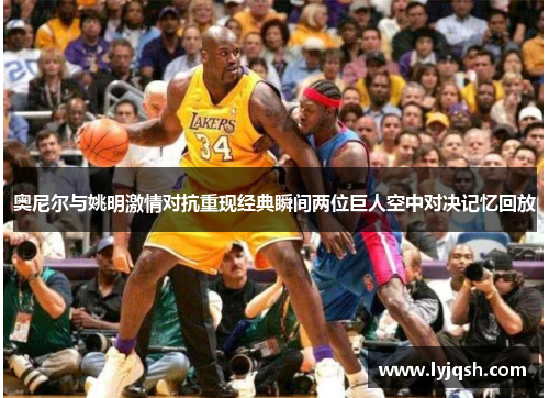 奥尼尔与姚明激情对抗重现经典瞬间两位巨人空中对决记忆回放