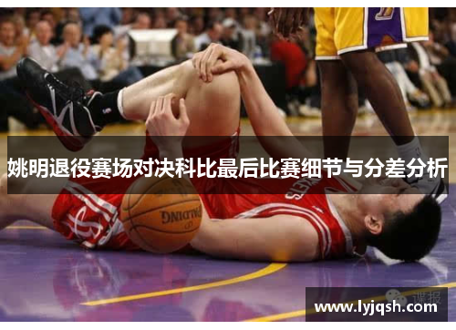 姚明退役赛场对决科比最后比赛细节与分差分析