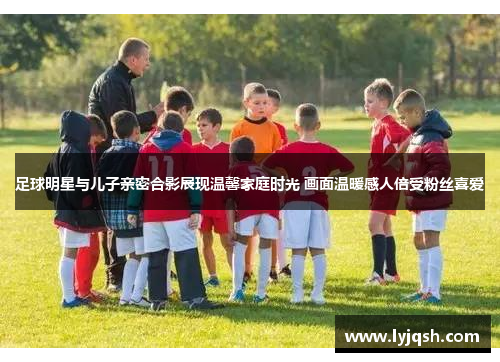 足球明星与儿子亲密合影展现温馨家庭时光 画面温暖感人倍受粉丝喜爱