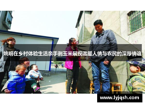 姚明在乡村体验生活亲手剥玉米展现温暖人情与农民的深厚情谊