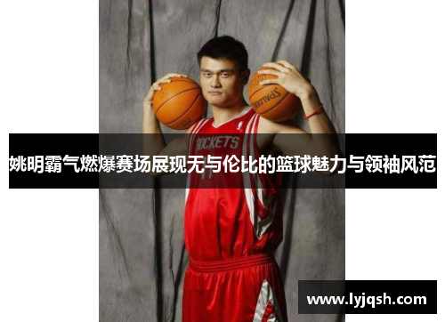 姚明霸气燃爆赛场展现无与伦比的篮球魅力与领袖风范