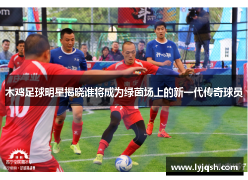木鸡足球明星揭晓谁将成为绿茵场上的新一代传奇球员