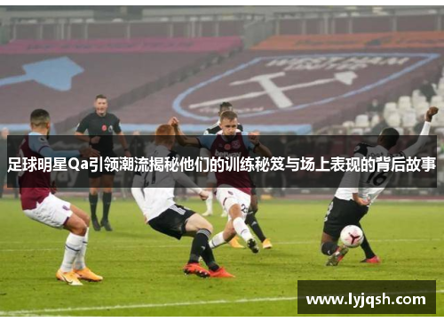 足球明星Qa引领潮流揭秘他们的训练秘笈与场上表现的背后故事